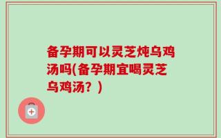 备孕期可以灵芝炖乌鸡汤吗(备孕期宜喝灵芝乌鸡汤？)