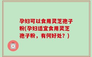 孕妇可以食用灵芝孢子粉(孕妇适宜食用灵芝孢子粉，有何好处？)