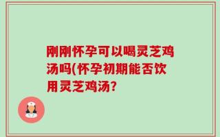刚刚怀孕可以喝灵芝鸡汤吗(怀孕初期能否饮用灵芝鸡汤？