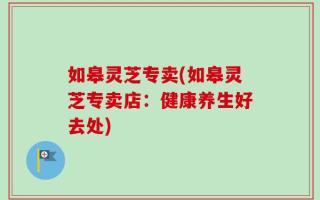如皋灵芝专卖(如皋灵芝专卖店：健康养生好去处)