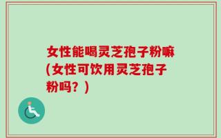 女性能喝灵芝孢子粉嘛(女性可饮用灵芝孢子粉吗？)