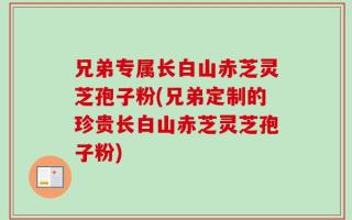 兄弟专属长白山赤芝灵芝孢子粉(兄弟定制的珍贵长白山赤芝灵芝孢子粉)