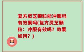 复方灵芝颗粒能冲服吗有效果吗(复方灵芝颗粒：冲服有效吗？效果如何？)