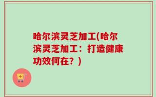 哈尔滨灵芝加工(哈尔滨灵芝加工：打造健康功效何在？)
