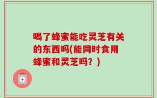喝了蜂蜜能吃灵芝有关的东西吗(能同时食用蜂蜜和灵芝吗？)