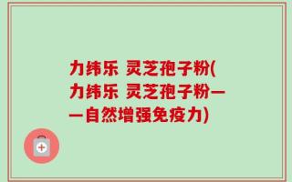 力纬乐 灵芝孢子粉(力纬乐 灵芝孢子粉——自然增强免疫力)