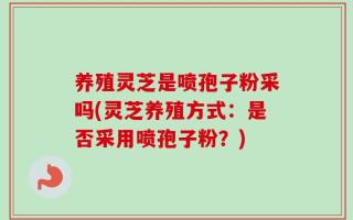 养殖灵芝是喷孢子粉采吗(灵芝养殖方式：是否采用喷孢子粉？)