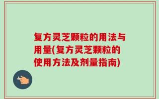 复方灵芝颗粒的用法与用量(复方灵芝颗粒的使用方法及剂量指南)