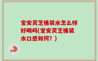 宝安灵芝桶装水怎么样好喝吗(宝安灵芝桶装水口感如何？)