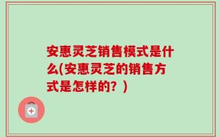 安惠灵芝销售模式是什么(安惠灵芝的销售方式是怎样的？)
