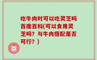 吃牛肉时可以吃灵芝吗百度百科(可以食用灵芝吗？与牛肉搭配是否可行？)