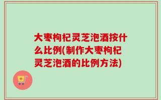 大枣枸杞灵芝泡酒按什么比例(制作大枣枸杞灵芝泡酒的比例方法)