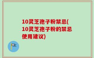 10灵芝孢子粉禁忌(10灵芝孢子粉的禁忌使用建议)