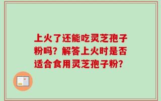 上火了还能吃灵芝孢子粉吗？解答上火时是否适合食用灵芝孢子粉？