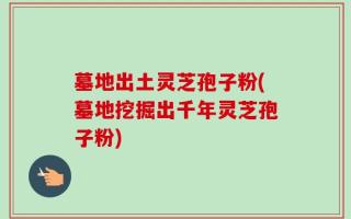 墓地出土灵芝孢子粉(墓地挖掘出千年灵芝孢子粉)