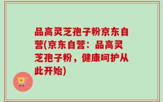 品高灵芝孢子粉京东自营(京东自营：品高灵芝孢子粉，健康呵护从此开始)