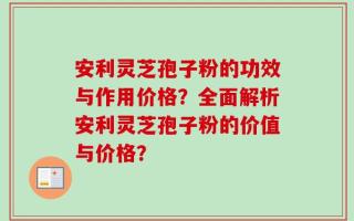 安利灵芝孢子粉的功效与作用价格？全面解析安利灵芝孢子粉的价值与价格？
