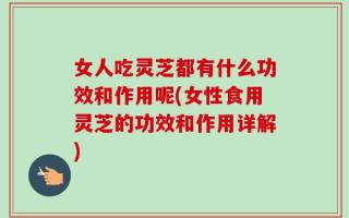 女人吃灵芝都有什么功效和作用呢(女性食用灵芝的功效和作用详解)