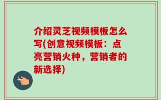 介绍灵芝视频模板怎么写(创意视频模板：点亮营销火种，营销者的新选择)
