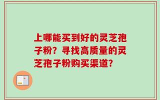 上哪能买到好的灵芝孢子粉？寻找高质量的灵芝孢子粉购买渠道？