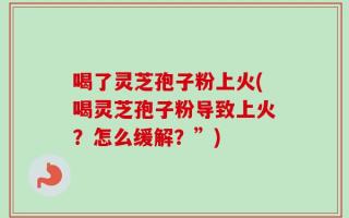 喝了灵芝孢子粉上火(喝灵芝孢子粉导致上火？怎么缓解？”)