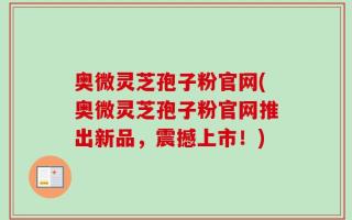 奥微灵芝孢子粉官网(奥微灵芝孢子粉官网推出新品，震撼上市！)
