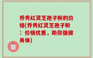 乔秀红灵芝孢子粉的价格(乔秀红灵芝孢子粉：价格优惠，助你强健身体)