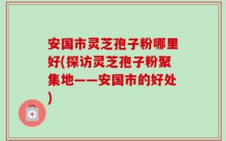 安国市灵芝孢子粉哪里好(探访灵芝孢子粉聚集地——安国市的好处)