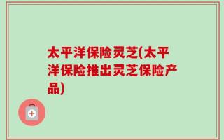 太平洋保险灵芝(太平洋保险推出灵芝保险产品)
