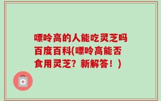 嘌呤高的人能吃灵芝吗百度百科(嘌呤高能否食用灵芝？新解答！)
