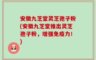 安徽九芝堂灵芝孢子粉(安徽九芝堂推出灵芝孢子粉，增强免疫力！)