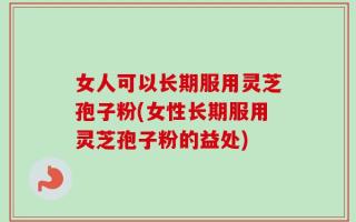 女人可以长期服用灵芝孢子粉(女性长期服用灵芝孢子粉的益处)