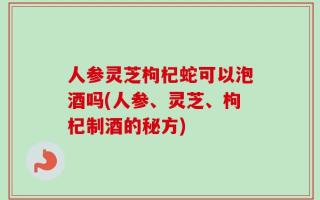 人参灵芝枸杞蛇可以泡酒吗(人参、灵芝、枸杞制酒的秘方)