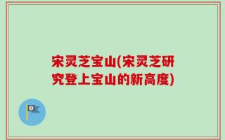 宋灵芝宝山(宋灵芝研究登上宝山的新高度)