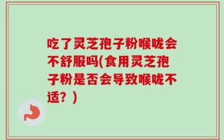 吃了灵芝孢子粉喉咙会不舒服吗(食用灵芝孢子粉是否会导致喉咙不适？)