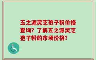 五之源灵芝孢子粉价格查询？了解五之源灵芝孢子粉的市场价格？