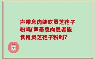 声带息肉能吃灵芝孢子粉吗(声带息肉患者能食用灵芝孢子粉吗？