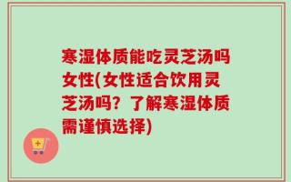 寒湿体质能吃灵芝汤吗女性(女性适合饮用灵芝汤吗？了解寒湿体质需谨慎选择)
