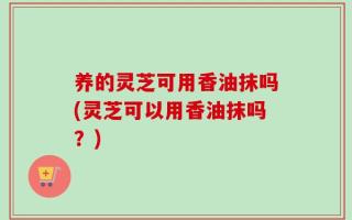 养的灵芝可用香油抹吗(灵芝可以用香油抹吗？)