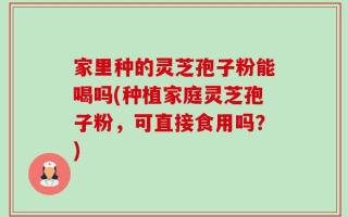 家里种的灵芝孢子粉能喝吗(种植家庭灵芝孢子粉，可直接食用吗？)