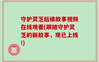 守护灵芝后续故事视频在线观看(跟随守护灵芝的新故事，现已上线!)