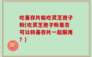 吃善存片能吃灵芝孢子粉(吃灵芝孢子粉是否可以和善存片一起服用？)