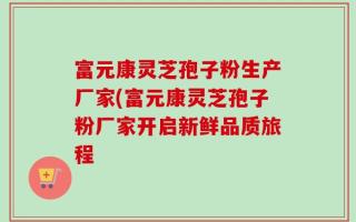 富元康灵芝孢子粉生产厂家(富元康灵芝孢子粉厂家开启新鲜品质旅程