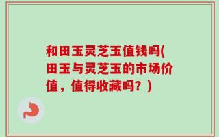 和田玉灵芝玉值钱吗(田玉与灵芝玉的市场价值，值得收藏吗？)