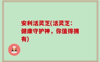 安利活灵芝(活灵芝：健康守护神，你值得拥有)