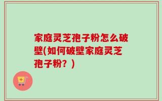 家庭灵芝孢子粉怎么破壁(如何破壁家庭灵芝孢子粉？)