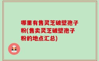 哪里有售灵芝破壁孢子粉(售卖灵芝破壁孢子粉的地点汇总)