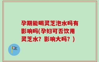 孕期能喝灵芝泡水吗有影响吗(孕妇可否饮用灵芝水？影响大吗？)