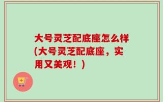 大号灵芝配底座怎么样(大号灵芝配底座，实用又美观！)