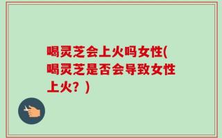 喝灵芝会上火吗女性(喝灵芝是否会导致女性上火？)